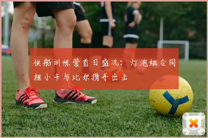 快船训练营首日盛况：灯泡组合同框小卡与比尔携手出击