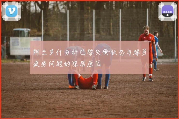 阿兰罗什分析巴黎失衡状态与球员疲劳问题的深层原因