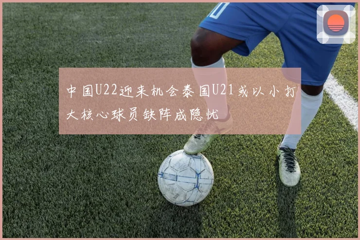 中国U22迎来机会泰国U21或以小打大核心球员缺阵成隐忧