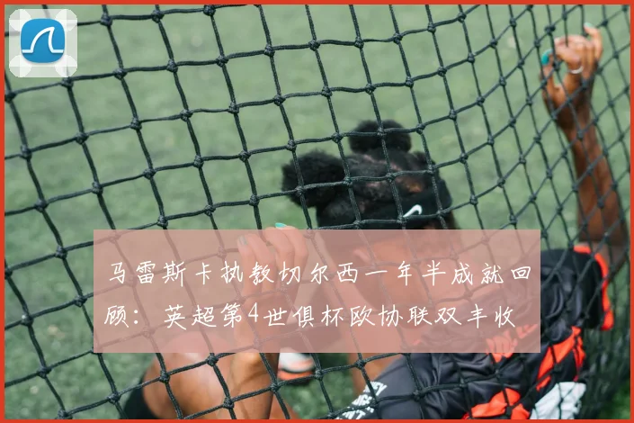 马雷斯卡执教切尔西一年半成就回顾：英超第4世俱杯欧协联双丰收