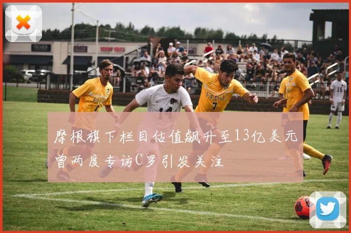 摩根旗下栏目估值飙升至13亿美元曾两度专访C罗引发关注