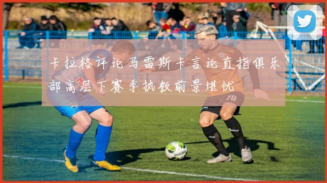 卡拉格评论马雷斯卡言论直指俱乐部高层下赛季执教前景堪忧