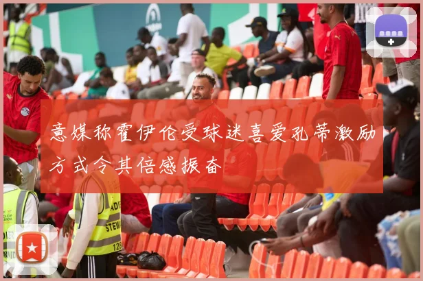 意媒称霍伊伦受球迷喜爱孔蒂激励方式令其倍感振奋