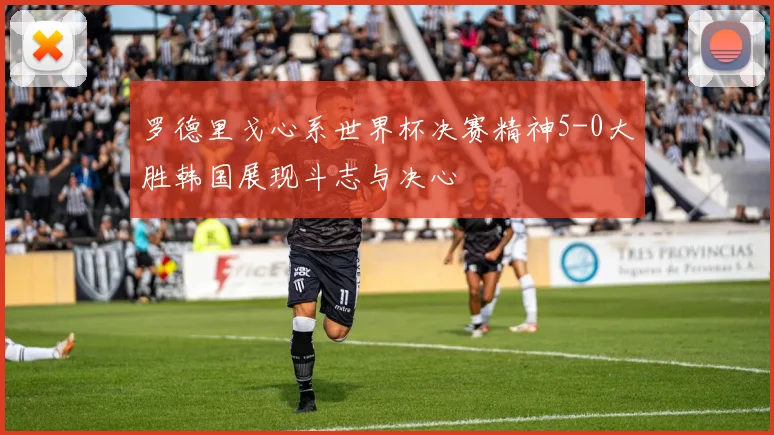 罗德里戈心系世界杯决赛精神5-0大胜韩国展现斗志与决心