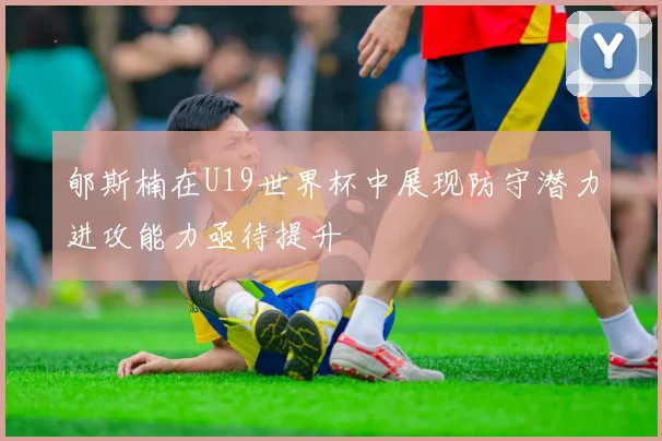 郇斯楠在U19世界杯中展现防守潜力进攻能力亟待提升