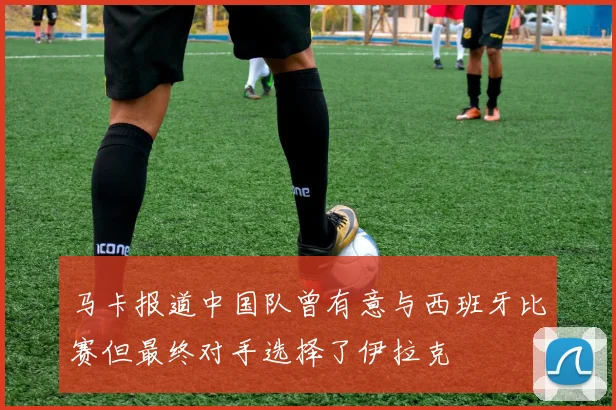 马卡报道中国队曾有意与西班牙比赛但最终对手选择了伊拉克