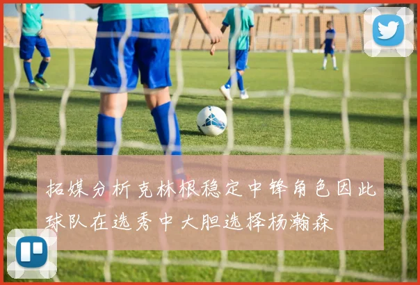 拓媒分析克林根稳定中锋角色因此球队在选秀中大胆选择杨瀚森
