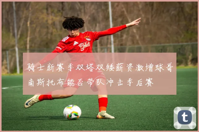 骑士新赛季双塔双矮薪资激增球哥南斯托布能否带队冲击季后赛