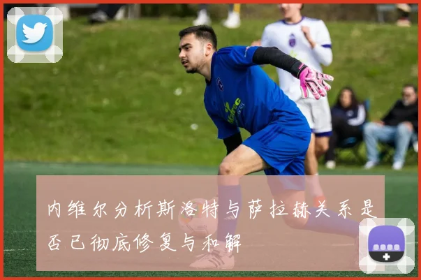 内维尔分析斯洛特与萨拉赫关系是否已彻底修复与和解