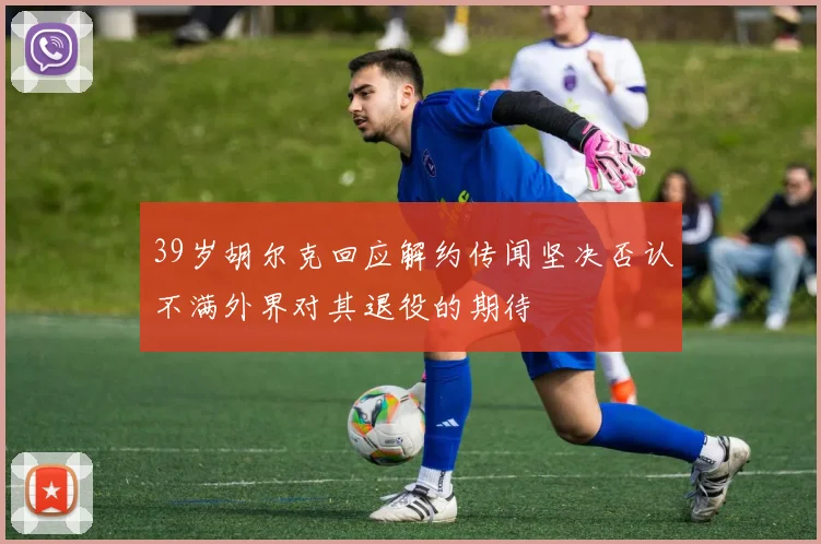 39岁胡尔克回应解约传闻坚决否认不满外界对其退役的期待