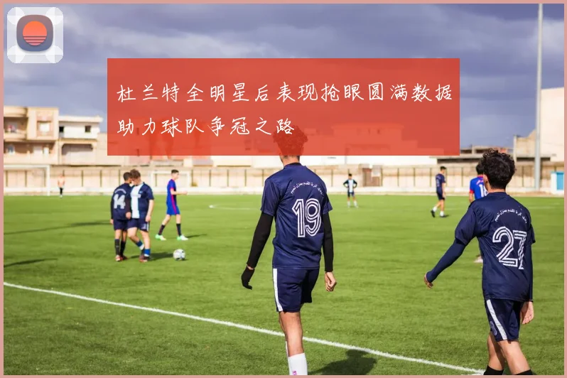 杜兰特全明星后表现抢眼圆满数据助力球队争冠之路