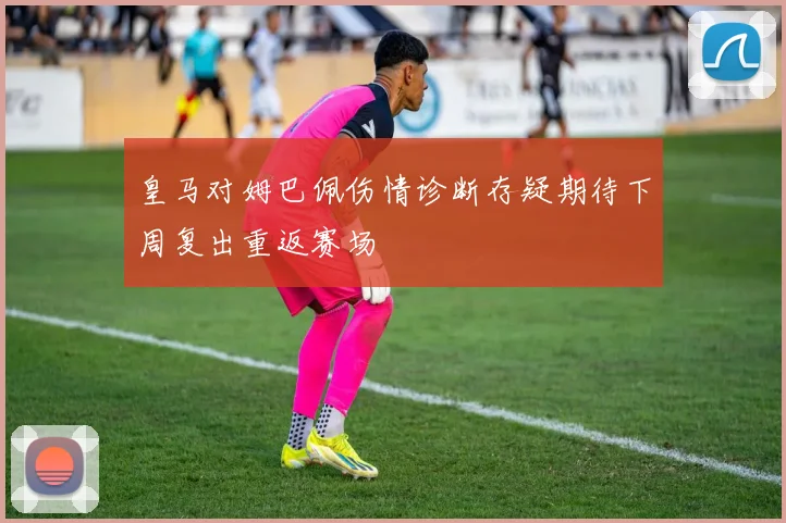 皇马对姆巴佩伤情诊断存疑期待下周复出重返赛场