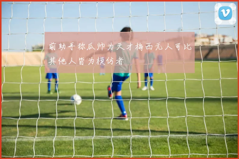 前助手称瓜帅为天才梅西无人可比其他人皆为模仿者