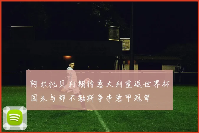 阿尔托贝利期待意大利重返世界杯国米与那不勒斯争夺意甲冠军