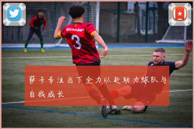 萨卡专注当下全力以赴助力球队与自我成长
