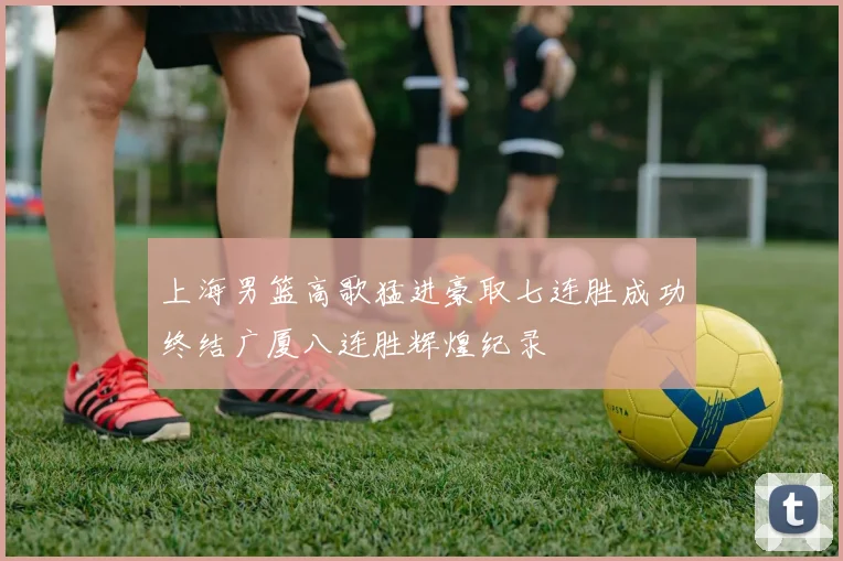 上海男篮高歌猛进豪取七连胜成功终结广厦八连胜辉煌纪录