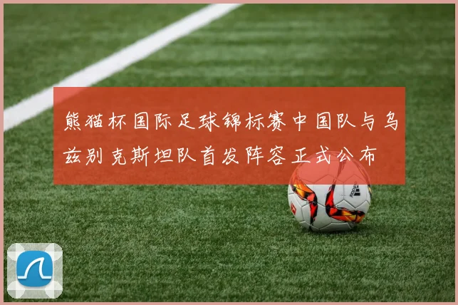 熊猫杯国际足球锦标赛中国队与乌兹别克斯坦队首发阵容正式公布