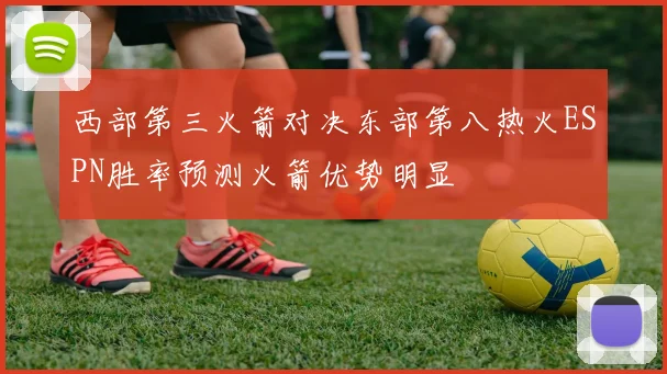 西部第三火箭对决东部第八热火ESPN胜率预测火箭优势明显